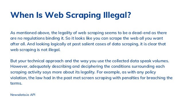 As mentioned above, the legality of web scraping seems to be a dead-end as there
are no regulations binding it. So it looks like you can scrape the web all you want
after all. And looking logically at past salient cases of data scraping, it is clear that
web scraping is not illegal.
But your technical approach and the way you use the collected data speak volumes.
However, adequately describing and deciphering the conditions surrounding each
scraping activity says more about its legality. For example, as with any policy
violation, the law had in the past met screen scraping with penalties for breaching the
terms.
When Is Web Scraping Illegal?
Newsdata.io API
 