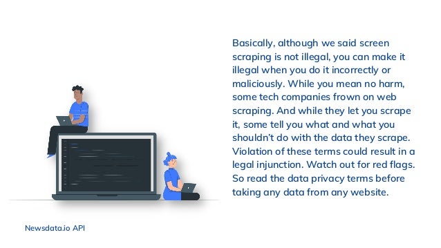 Basically, although we said screen
scraping is not illegal, you can make it
illegal when you do it incorrectly or
maliciously. While you mean no harm,
some tech companies frown on web
scraping. And while they let you scrape
it, some tell you what and what you
shouldn’t do with the data they scrape.
Violation of these terms could result in a
legal injunction. Watch out for red flags.
So read the data privacy terms before
taking any data from any website.
Newsdata.io API
 