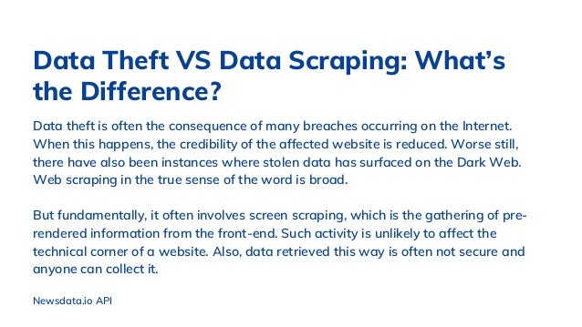 Data theft is often the consequence of many breaches occurring on the Internet.
When this happens, the credibility of the affected website is reduced. Worse still,
there have also been instances where stolen data has surfaced on the Dark Web.
Web scraping in the true sense of the word is broad.
But fundamentally, it often involves screen scraping, which is the gathering of pre-
rendered information from the front-end. Such activity is unlikely to affect the
technical corner of a website. Also, data retrieved this way is often not secure and
anyone can collect it.
Data Theft VS Data Scraping: What’s
the Difference?
Newsdata.io API
 