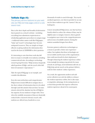 Is Web Self-Service Right for You?                                                                               3




Telltale Sign #1:                                       thousands of results to search through. Not exactly
The primary service features on your web                an ideal experience, nor does in provide for an easy
site are FAQ and help pages and/or a site               way for these students to get the “answers” they are
search tool.                                            looking for.


Due to the sheer depth and breadth of information       A more streamlined FAQ section, one that has been
that is posted on a school’s web-site – including       heavily edited to reduce the volume of data, may be
everything from admissions requirements to              slightly easier to navigate, however, what is gained
scholarship application procedures to campus maps       in navigation ease is lost in the comprehensiveness
– traditional online answer tools like FAQ pages,       and accuracy of available answers, leaving the
“help” and “search” technologies have become            student unsatisfied despite best efforts.
antiquated resources. They are simply no longer
effective at giving students the information they       Forrester points to self-service technologies as
need in the form of ANSWERS to their questions.         a means to provide a better user experience
                                                        online, but explains that these technologies are
It’s interesting to note that these tools also fall     not yet widely used by many of the organizations
short en masse in virtually every industry, including   that could most benefit by their deployment. 2
commercial web sites. According to technology           Though enhancing the student experience online
research group Forrester, “Help sections, frequently    is increasingly becoming a top priority for many
asked questions (FAQs), and site search often fall      schools, by and large, most institutions still rely on
short of customers’ expectations.” 1                    FAQ, help and site search as the primary delivery
                                                        tools for their students’ online experience.
Take the typical FAQ page as an example, and
consider this dilemma:                                  As a result, the opportunity modern web self-
                                                        service affords is not only the ability to enhance
Even the most well-written and comprehensive            the student experience online, but to also enjoy
FAQ sections remain difficult to navigate due to        a competitive advantage, by becoming known as
the sheer volume of information that is to be sifted    a school that provides this superior self-service
through (and this assumes that you have, by some        student experience ahead of its counterparts.
miracle selected the absolute best list of FAQs for
the majority of your students to begin with). Even
when the available mountains of data are drastically
reduced after a keyword relevancy search, still,
students are offered tens, hundreds or even
 