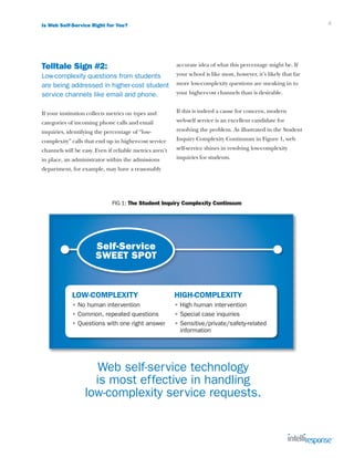 Is Web Self-Service Right for You?                                                                                 4




Telltale Sign #2:                                        accurate idea of what this percentage might be. If
Low-complexity questions from students                   your school is like most, however, it’s likely that far
are being addressed in higher-cost student               more low-complexity questions are sneaking in to
service channels like email and phone.                   your higher-cost channels than is desirable.


If your institution collects metrics on types and        If this is indeed a cause for concern, modern
categories of incoming phone calls and email             web-self service is an excellent candidate for
inquiries, identifying the percentage of “low-           resolving the problem. As illustrated in the Student
complexity” calls that end up in higher-cost service     Inquiry Complexity Continuum in Figure 1, web
channels will be easy. Even if reliable metrics aren’t   self-service shines in resolving low-complexity
in place, an administrator within the admissions         inquiries for students.
department, for example, may have a reasonably




                              FIG 1: The Student Inquiry Complexity Continuum




                       Self-Service
                       SWEET SPOT


             LOW-COMPLEXITY                              HIGH-COMPLEXITY
             • No human intervention                     • High human intervention
             • Common, repeated questions                • Special case inquiries
             • Questions with one right answer           •  ensitive/private/safety-related
                                                           S
                                                           information




                     Web self-service technology
                    is most effective in handling
                  low-complexity service requests.
 