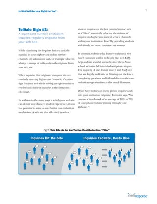 Is Web Self-Service Right for You?                                                                                5




Telltale Sign #3:                                       student inquiries at the first point of contact acts
A significant number of student                         as a “filter,” essentially reducing the volume of
inquiries regularly originate from                      inquiries to higher-cost student service channels
your web site.                                          within your institution. How? By providing students
                                                        with timely, accurate, easy-to-access answers.
While examining the inquires that are typically
handled in your higher-cost student service             In contrast, web-sites that feature traditional web
channels (by admissions staff, for example) discern     based customer service tools only (i.e. web FAQ,
what percentage of calls and emails originate from      help and site search) are ineffective filters. Most
your web site.                                          school web-sites fall into this description category.
                                                        The majority of sites feature search and FAQ tools
When inquiries that originate from your site are        that are highly ineffective at filtering out the lower-
routinely entering higher-cost channels, it’s a sure    complexity questions and fail to deliver on the cost-
sign that your web site is missing an opportunity to    reduction opportunities, as this visual illustrates.
resolve basic student inquiries at the first point
of contact.                                             Don’t have metrics on where phone inquiries calls
                                                        into your institution originate? Forrester says, “You
In addition to the many ways in which your web site     can use a benchmark of an average of 10% to 20%
can deliver an enhanced student experience, it also     of your phone volume coming through your
has potential to serve as an effective cost-reduction   Web site.” 3
mechanism. A web site that effectively resolves




                        Fig 2: Web Site As An Ineffective Cost-Reduction “Filter”


              Inquiries Hit The Site                         Inquiries Escalate, Costs Rise
 