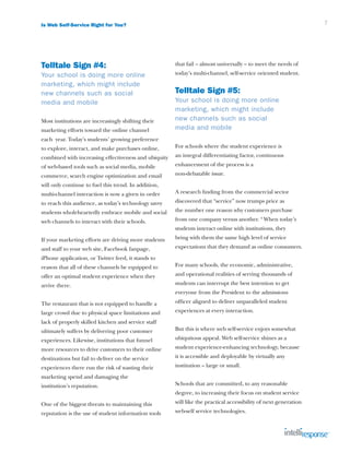 Is Web Self-Service Right for You?                                                                               7




Telltale Sign #4:                                     that fail – almost universally – to meet the needs of
Your school is doing more online                      today’s multi-channel, self-service oriented student.
marketing, which might include
new channels such as social                           Telltale Sign #5:
media and mobile                                      Your school is doing more online
                                                      marketing, which might include
Most institutions are increasingly shifting their     new channels such as social
marketing efforts toward the online channel           media and mobile
each year. Today’s students’ growing preference
to explore, interact, and make purchases online,      For schools where the student experience is
combined with increasing effectiveness and ubiquity   an integral differentiating factor, continuous
of web-based tools such as social media, mobile       enhancement of the process is a
commerce, search engine optimization and email        non-debatable issue.
will only continue to fuel this trend. In addition,
multi-channel interaction is now a given in order     A research finding from the commercial sector
to reach this audience, as today’s technology savvy   discovered that “service” now trumps price as
students wholeheartedly embrace mobile and social     the number one reason why customers purchase
web channels to interact with their schools.          from one company versus another. 4 When today’s
                                                      students interact online with institutions, they
If your marketing efforts are driving more students   bring with them the same high level of service
and staff to your web site, Facebook fanpage,         expectations that they demand as online consumers.
iPhone application, or Twitter feed, it stands to
reason that all of these channels be equipped to      For many schools, the economic, administrative,
offer an optimal student experience when they         and operational realities of serving thousands of
arrive there.                                         students can interrupt the best intention to get
                                                      everyone from the President to the admissions
The restaurant that is not equipped to handle a       officer aligned to deliver unparalleled student
large crowd due to physical space limitations and     experiences at every interaction.
lack of properly skilled kitchen and service staff
ultimately suffers by delivering poor customer        But this is where web self-service enjoys somewhat
experiences. Likewise, institutions that funnel       ubiquitous appeal. Web self-service shines as a
more resources to drive customers to their online     student experience-enhancing technology, because
destinations but fail to deliver on the service       it is accessible and deployable by virtually any
experiences there run the risk of wasting their       institution – large or small.
marketing spend and damaging the
institution’s reputation.                             Schools that are committed, to any reasonable
                                                      degree, to increasing their focus on student service
One of the biggest threats to maintaining this        will like the practical accessibility of next generation
reputation is the use of student information tools    web-self service technologies.
 