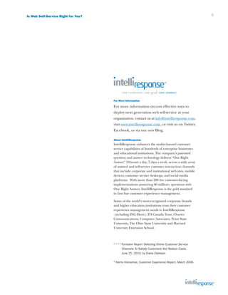 Is Web Self-Service Right for You?                                                                     9




                                     For More Information

                                     For more information on cost effective ways to
                                     deploy next generation web self-service at your
                                     organization, contact us at info@intelliresponse.com,
                                     visit www.intelliresponse.com, or visit us on Twitter,
                                     Facebook, or via our new Blog.

                                     About IntelliResponse
                                     IntelliResponse enhances the multi-channel customer
                                     service capabilities of hundreds of enterprise businesses
                                     and educational institutions. The company’s patented
                                     question and answer technology delivers “One Right
                                     Answer” 24 hours a day, 7 days a week, across a wide array
                                     of assisted and self-service customer interaction channels
                                     that include corporate and institutional web sites, mobile
                                     devices, customer service desktops, and social media
                                     platforms. With more than 200 live customer-facing
                                     implementations answering 60 million+ questions with
                                     One Right Answer, IntelliResponse is the gold standard
                                     in first line customer experience management.

                                     Some of the world’s most recognized corporate brands
                                     and higher education institutions trust their customer
                                     experience management needs to IntelliResponse
                                     - including ING Direct, TD Canada Trust, Charter
                                     Communications, Computer Associates, Penn State
                                     University, The Ohio State University and Harvard
                                     University Extension School.



                                     1 2 3 5
                                               F
                                                orrester Report Selecting Online Customer Service
                                               Channels To Satisfy Customers And Reduce Costs,
                                               June 25, 2010, by Diane Clarkson

                                     4
                                         Harris Interactive, Customer Experience Report, March 2006.
 