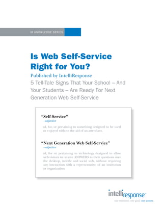 1




IR K now ledge Se ries




Is Web Self-Service
Right for You?
Published by IntelliResponse
5 Tell-Tale Signs That Your School – And
Your Students – Are Ready For Next
Generation Web Self-Service


       “Self-Service”
        –adjective
        of, for, or pertaining to something designed to be used
        or enjoyed without the aid of an attendant.



       “Next Generation Web Self-Service”
        –adjective
        of, for or pertaining to technology designed to allow
        web visitors to receive ANSWERS to their questions over
        the desktop, mobile and social web, without requiring
        any interaction with a representative of an institution
        or organization.
 