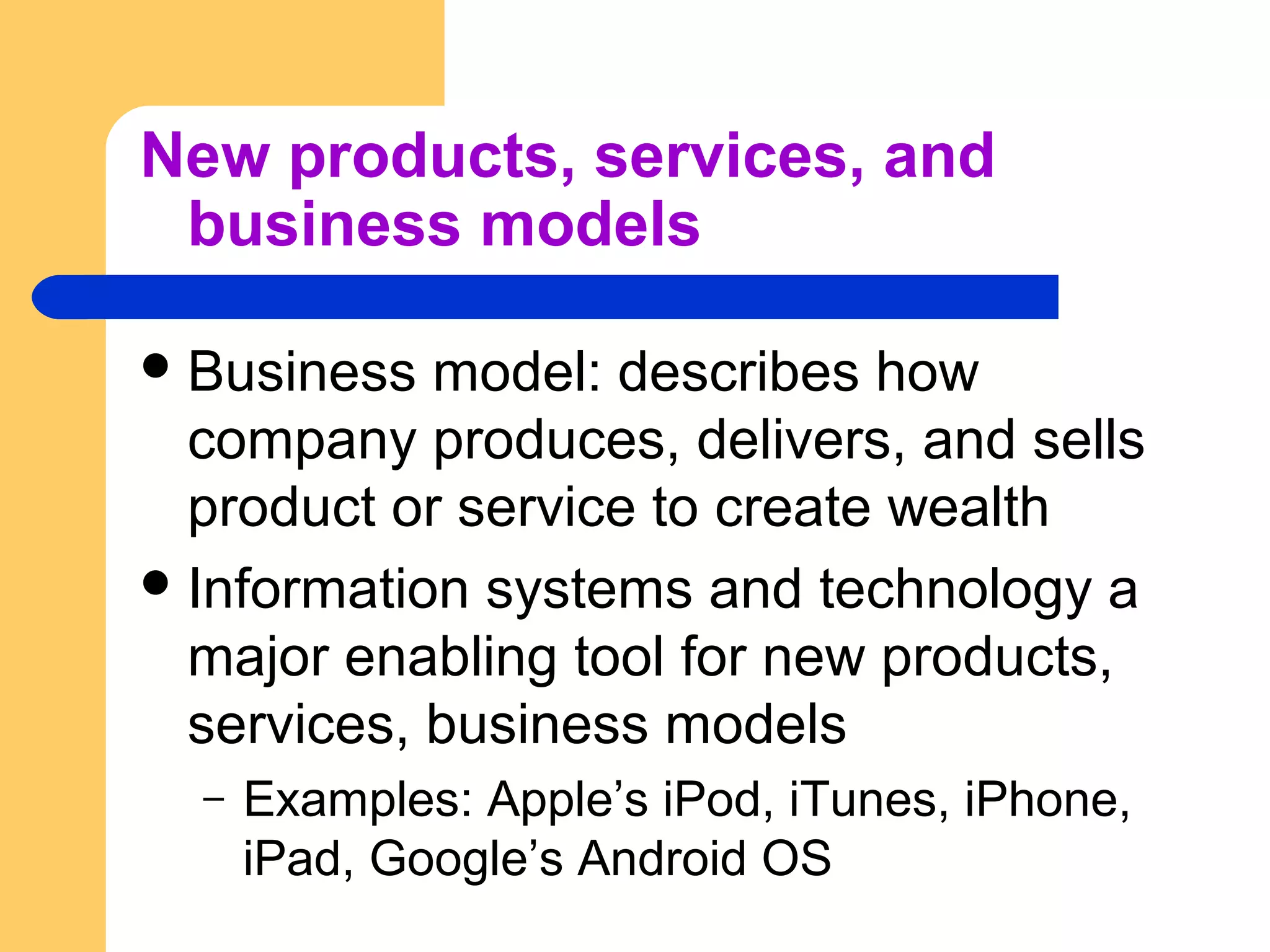 New products, services, and
business models
Business model: describes how
company produces, delivers, and sells
product or service to create wealth
Information systems and technology a
major enabling tool for new products,
services, business models
– Examples: Apple’s iPod, iTunes, iPhone,
iPad, Google’s Android OS
 