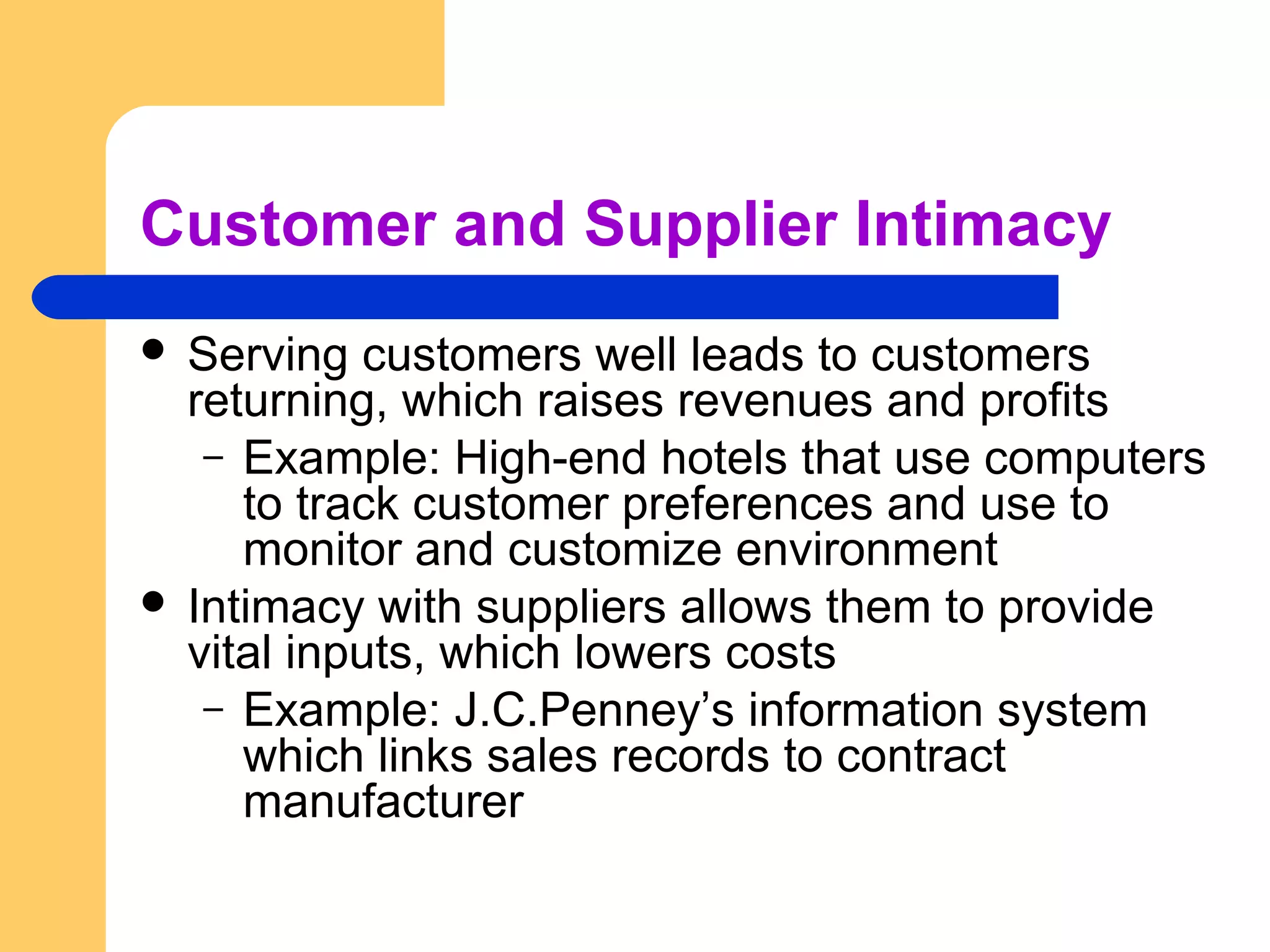Customer and Supplier Intimacy
 Serving customers well leads to customers
returning, which raises revenues and profits
– Example: High-end hotels that use computers
to track customer preferences and use to
monitor and customize environment
 Intimacy with suppliers allows them to provide
vital inputs, which lowers costs
– Example: J.C.Penney’s information system
which links sales records to contract
manufacturer
 