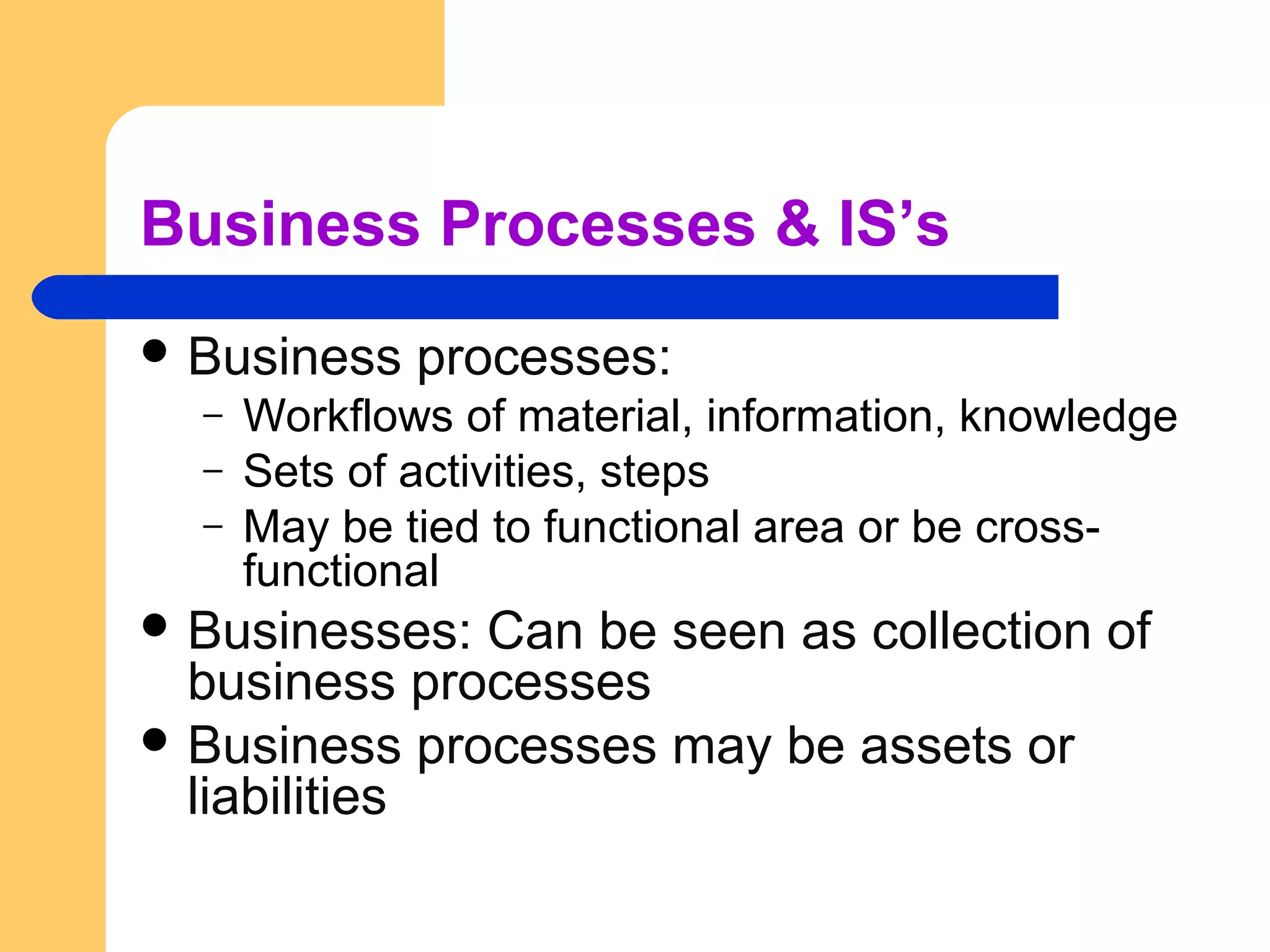 Business Processes & IS’s
 Business processes:
– Workflows of material, information, knowledge
– Sets of activities, steps
– May be tied to functional area or be cross-
functional
 Businesses: Can be seen as collection of
business processes
 Business processes may be assets or
liabilities
 