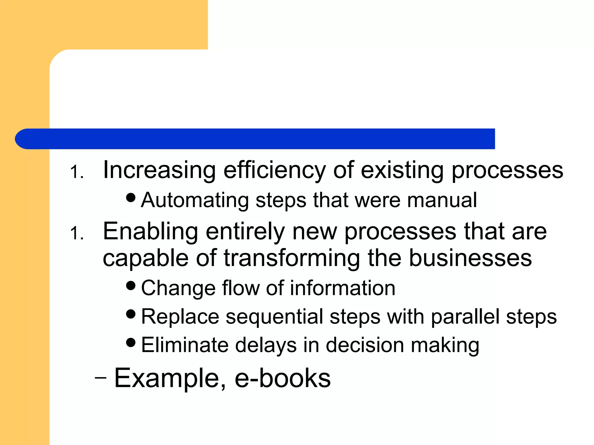 1. Increasing efficiency of existing processes
Automating steps that were manual
1. Enabling entirely new processes that are
capable of transforming the businesses
Change flow of information
Replace sequential steps with parallel steps
Eliminate delays in decision making
– Example, e-books
 