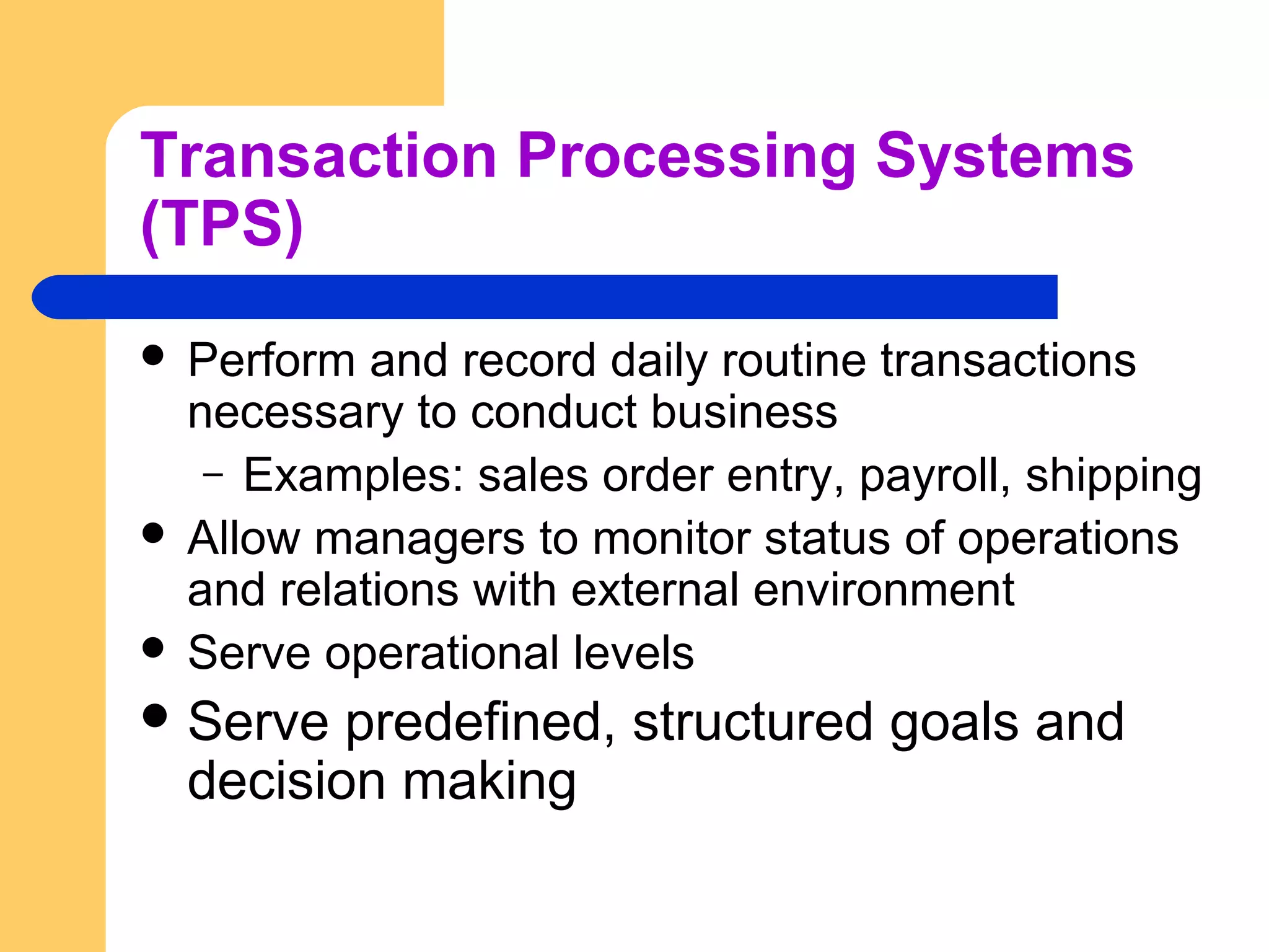Transaction Processing Systems
(TPS)
 Perform and record daily routine transactions
necessary to conduct business
– Examples: sales order entry, payroll, shipping
 Allow managers to monitor status of operations
and relations with external environment
 Serve operational levels
 Serve predefined, structured goals and
decision making
 