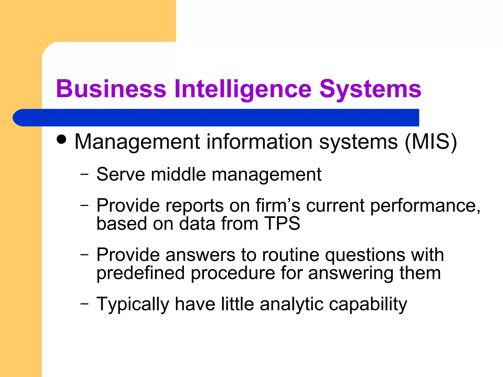 Business Intelligence Systems
 Management information systems (MIS)
– Serve middle management
– Provide reports on firm’s current performance,
based on data from TPS
– Provide answers to routine questions with
predefined procedure for answering them
– Typically have little analytic capability
 
