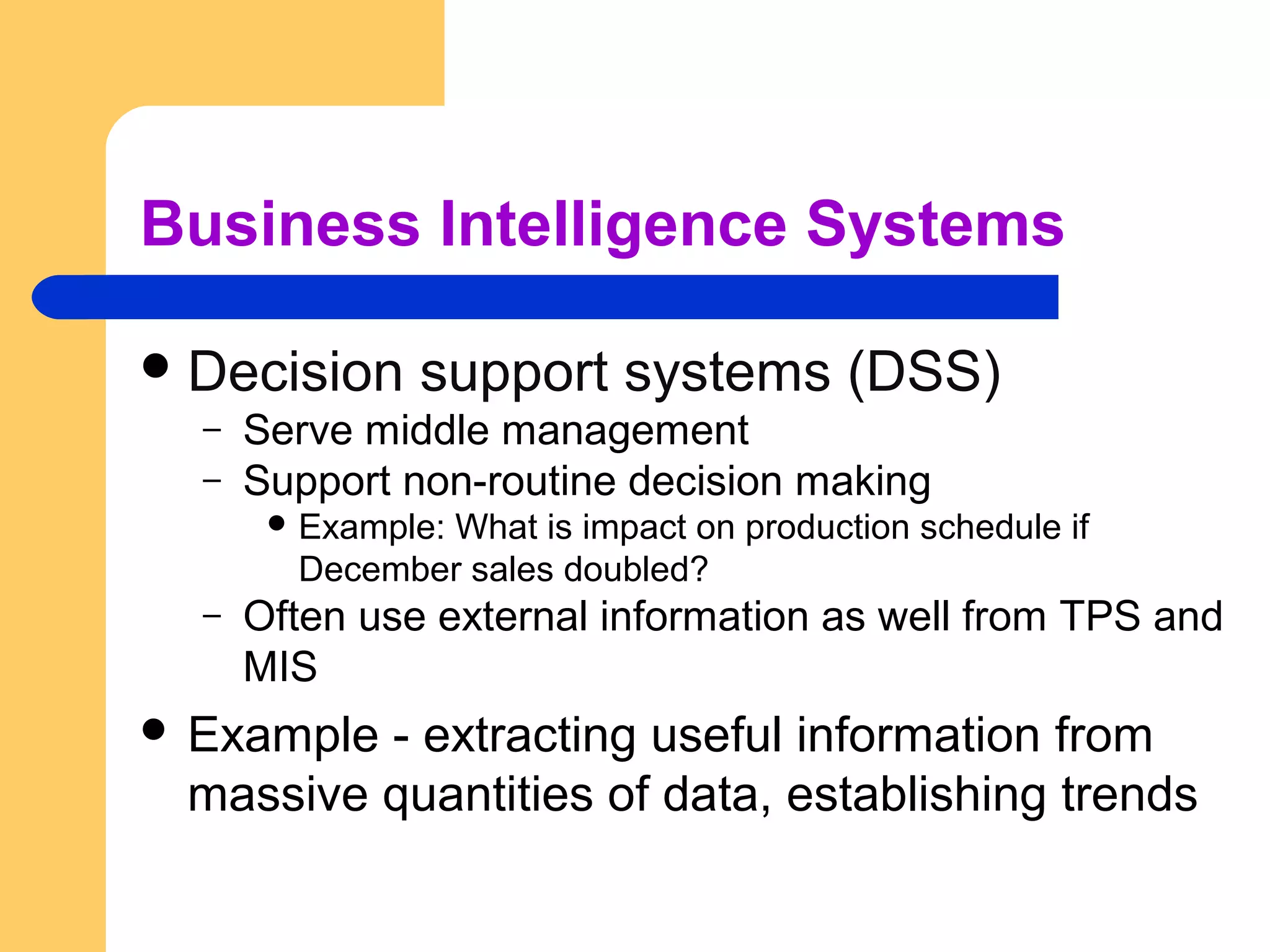 Business Intelligence Systems
Decision support systems (DSS)
– Serve middle management
– Support non-routine decision making
 Example: What is impact on production schedule if
December sales doubled?
– Often use external information as well from TPS and
MIS
 Example - extracting useful information from
massive quantities of data, establishing trends
 