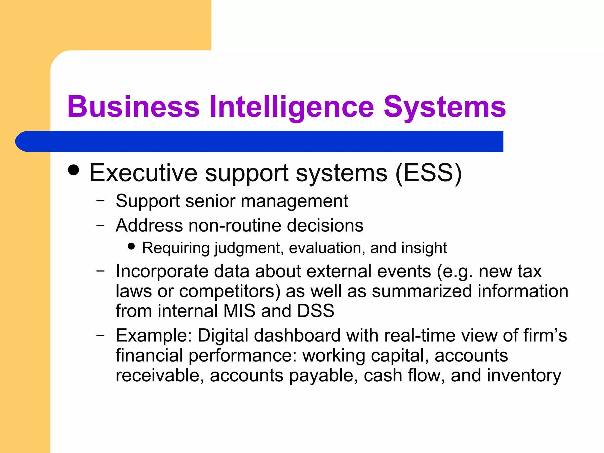Business Intelligence Systems
 Executive support systems (ESS)
– Support senior management
– Address non-routine decisions
 Requiring judgment, evaluation, and insight
– Incorporate data about external events (e.g. new tax
laws or competitors) as well as summarized information
from internal MIS and DSS
– Example: Digital dashboard with real-time view of firm’s
financial performance: working capital, accounts
receivable, accounts payable, cash flow, and inventory
 