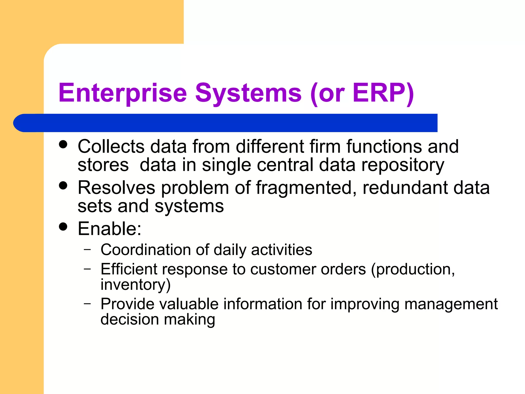 Enterprise Systems (or ERP)
 Collects data from different firm functions and
stores data in single central data repository
 Resolves problem of fragmented, redundant data
sets and systems
 Enable:
– Coordination of daily activities
– Efficient response to customer orders (production,
inventory)
– Provide valuable information for improving management
decision making
 