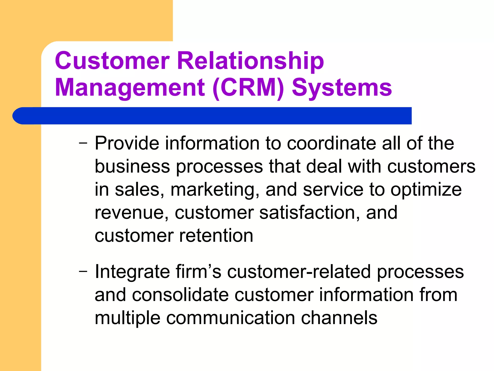 Customer Relationship
Management (CRM) Systems
– Provide information to coordinate all of the
business processes that deal with customers
in sales, marketing, and service to optimize
revenue, customer satisfaction, and
customer retention
– Integrate firm’s customer-related processes
and consolidate customer information from
multiple communication channels
 