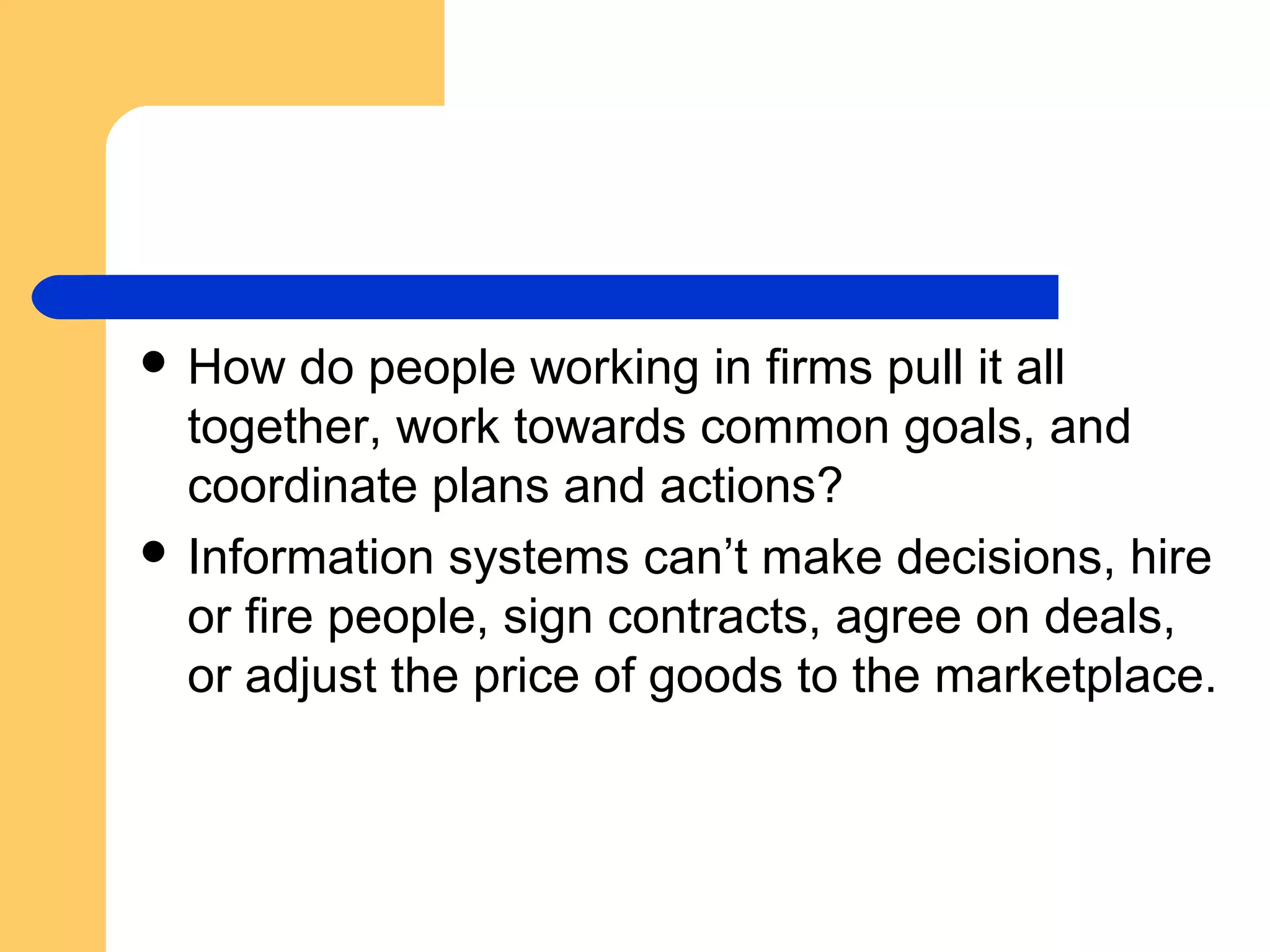  How do people working in firms pull it all
together, work towards common goals, and
coordinate plans and actions?
 Information systems can’t make decisions, hire
or fire people, sign contracts, agree on deals,
or adjust the price of goods to the marketplace.
 