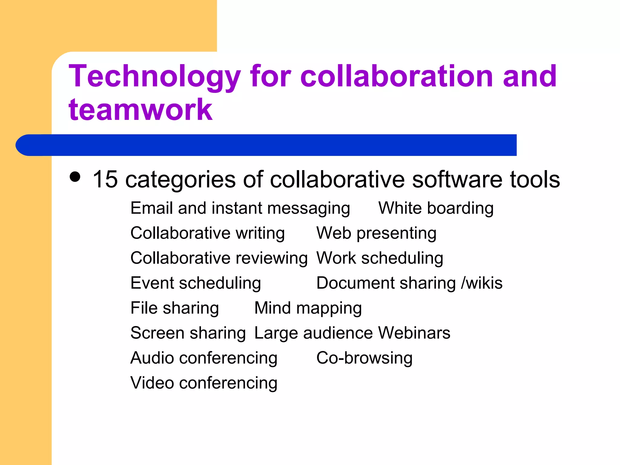Technology for collaboration and
teamwork
 15 categories of collaborative software tools
Email and instant messaging White boarding
Collaborative writing Web presenting
Collaborative reviewing Work scheduling
Event scheduling Document sharing /wikis
File sharing Mind mapping
Screen sharing Large audience Webinars
Audio conferencing Co-browsing
Video conferencing
 