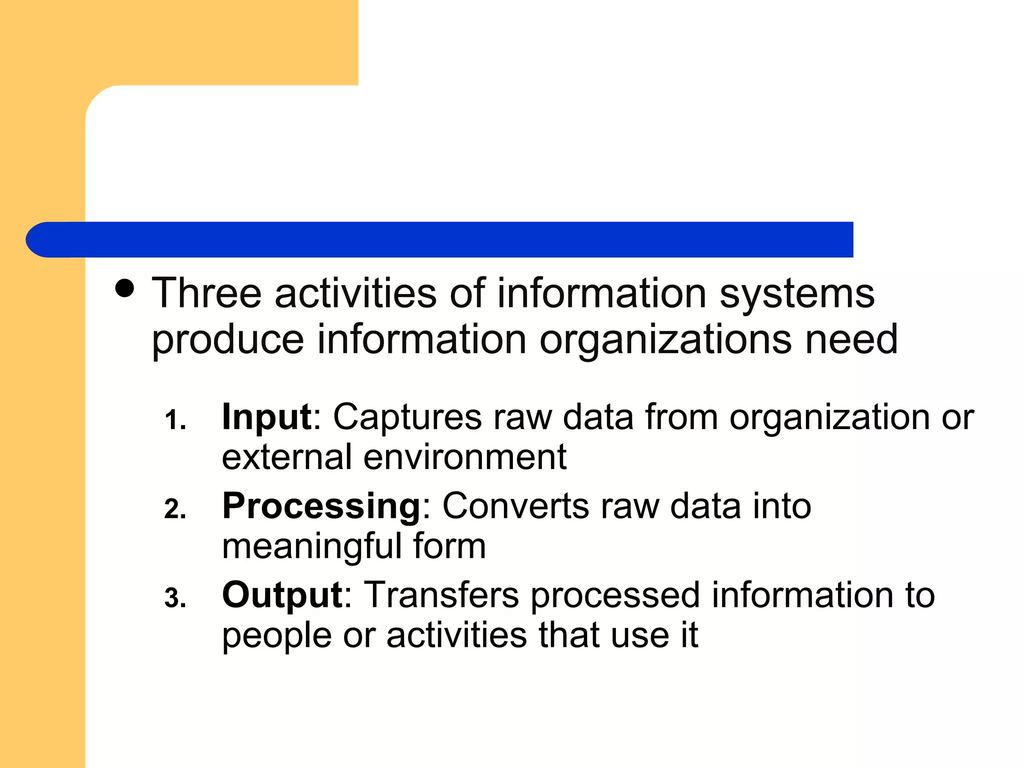  Three activities of information systems
produce information organizations need
1. Input: Captures raw data from organization or
external environment
2. Processing: Converts raw data into
meaningful form
3. Output: Transfers processed information to
people or activities that use it
 