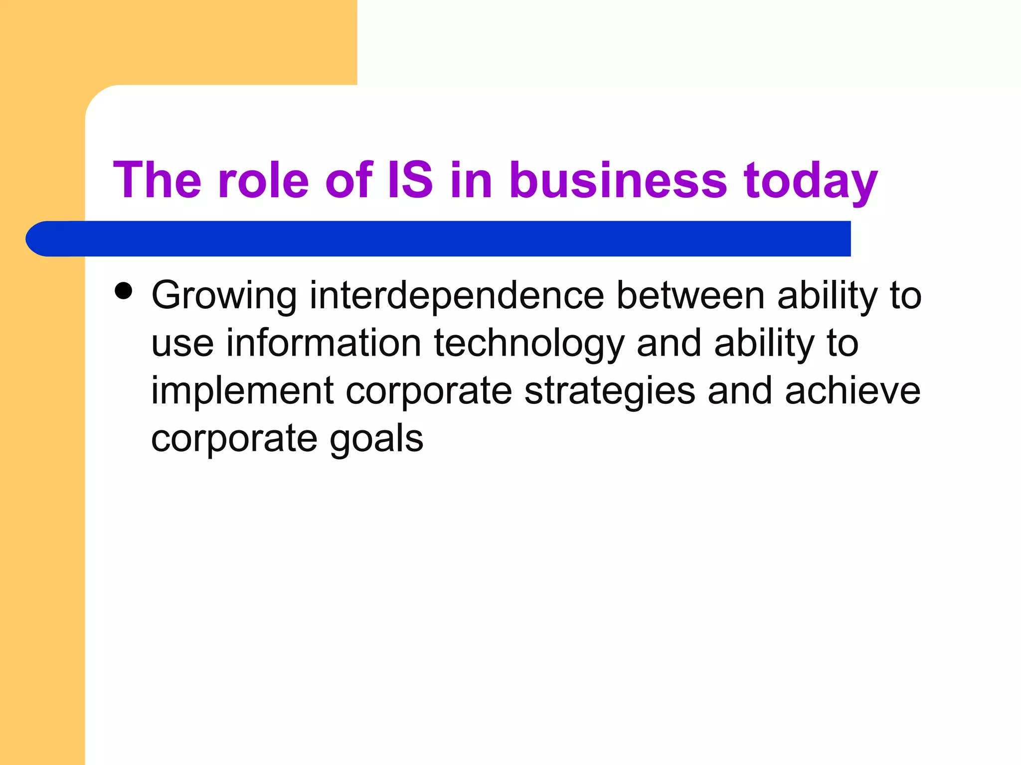 The role of IS in business today
 Growing interdependence between ability to
use information technology and ability to
implement corporate strategies and achieve
corporate goals
 