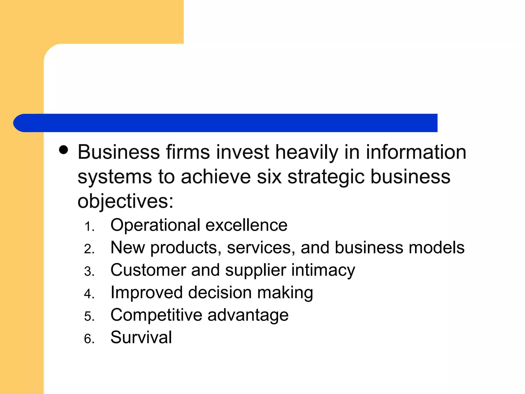  Business firms invest heavily in information
systems to achieve six strategic business
objectives:
1. Operational excellence
2. New products, services, and business models
3. Customer and supplier intimacy
4. Improved decision making
5. Competitive advantage
6. Survival
 