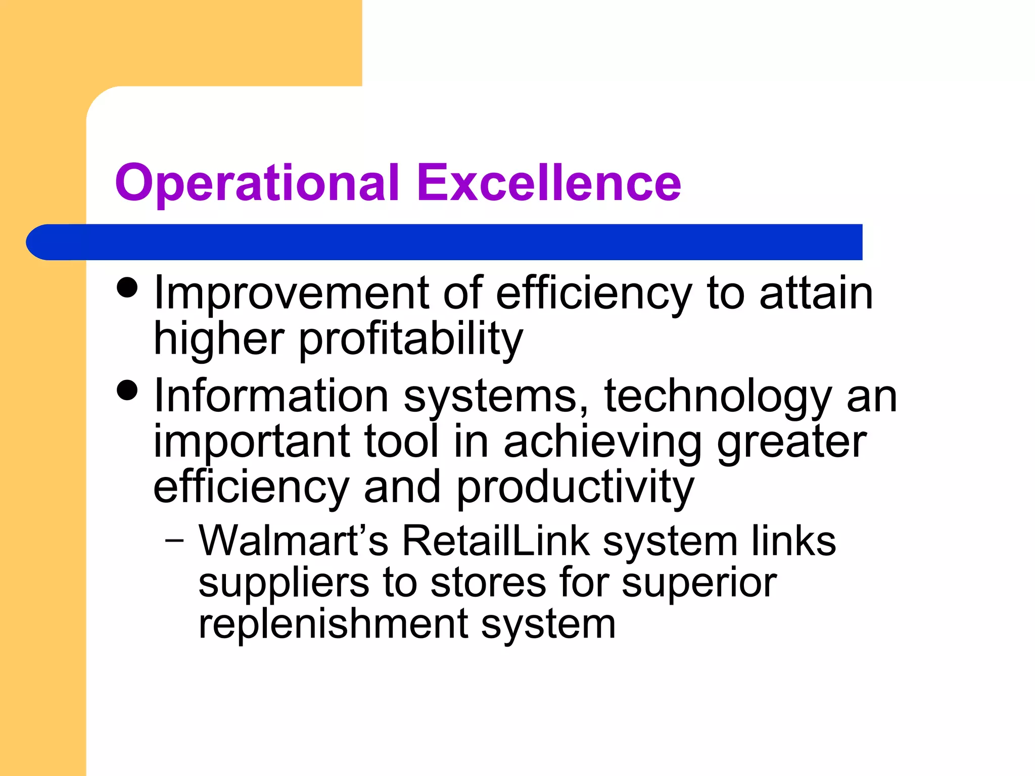 Operational Excellence
Improvement of efficiency to attain
higher profitability
Information systems, technology an
important tool in achieving greater
efficiency and productivity
– Walmart’s RetailLink system links
suppliers to stores for superior
replenishment system
 