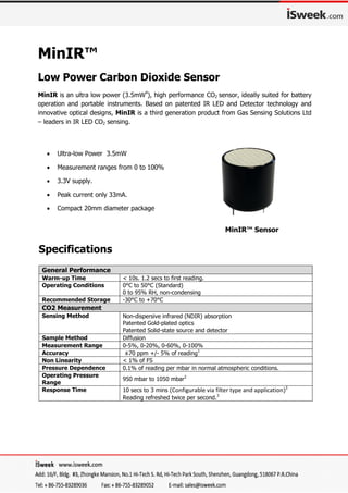MinIR™
Low Power Carbon Dioxide Sensor
MinIR is an ultra low power (3.5mW4
), high performance CO2 sensor, ideally suited for battery
operation and portable instruments. Based on patented IR LED and Detector technology and
innovative optical designs, MinIR is a third generation product from Gas Sensing Solutions Ltd
– leaders in IR LED CO2 sensing.
General Performance
Warm-up Time < 10s. 1.2 secs to first reading.
Operating Conditions 0°C to 50°C (Standard)
0 to 95% RH, non-condensing
Recommended Storage -30°C to +70°C
CO2 Measurement
Sensing Method Non-dispersive infrared (NDIR) absorption
Patented Gold-plated optics
Patented Solid-state source and detector
Sample Method Diffusion
Measurement Range 0-5%, 0-20%, 0-60%, 0-100%
Accuracy ±70 ppm +/- 5% of reading1
Non Linearity < 1% of FS
Pressure Dependence 0.1% of reading per mbar in normal atmospheric conditions.
Operating Pressure
Range
950 mbar to 1050 mbar2
Response Time 10 secs to 3 mins (Configurable via filter type and application)3
Reading refreshed twice per second.3
 Ultra-low Power 3.5mW
 Measurement ranges from 0 to 100%
 3.3V supply.
 Peak current only 33mA.
 Compact 20mm diameter package
MinIR™ Sensor
Specifications
 