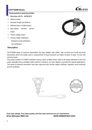 CS-PT400M Series
First class design, first class quality, and first class services are our commitment
Xi’an Chinastar M&C Ltd www.websensor.com
24
Piezoresistance level transmitter
☆ Accuracy: ±0.1%、±0.25%F.S
☆ OEM provided
☆ Diameter length only Ø24mm
☆ Diffused silicon oil filled sensor
☆ Non-polarity two-wire current
output
☆ Vdc/ac voltage output
☆ Intrinsic safety certification,
Explosion proof certification
CE certification
Description
CS-PT400M series of pressure transmitters are high reliable, high stable, high accurate and small size level
transmitters which are widely used in measurement of liquid pressure and depth of liquid of water, oil and mild
corrosive liquid.
This product adopts 1Cr18Ni9Ti stainless housing, silicon oil filled sensor, ASIC to be easily calibrated at zero and
scale. Specially strong ventilated cable resistive to abrasion, oil, acid, alkaline is provided for special applications.
The series of pressure transmitter have been approved with intrinsic safety certificate, explosion proof certificate
and CE certificate.
68
M27×1.5
M
 