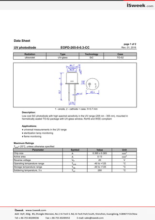 Data Sheet
page 1 of 2
UV photodiode EOPD-265-0-0.3-CC Rev. 01, 2016
1 - anode, 2 - cathode + case, h=3.7 mm
Description:
Applications:
♦ universal measurements in the UV range
♦ sterilization lamp monitoring
♦ flame monitoring
Maximum Ratings
Tamb= 25°C, unless otherwise specified
Storage temperature range Tstg -40 to +125 °C
Soldering temperature, 3 s Tsol 260 °C
Reverse voltage VR 20 V
Operating temperature range Tamb -40 to +125 °C
Chip size A 0.365 x 0.365 mm2
Active area A 0.13 mm2
Low cost SiC photodiode with high spectral sensitivity in the UV range (205 nm - 355 nm), mounted in
hermetically sealed TO-52 package with UV-glass window, RoHS and WEE compliant
Parameter Symbol Value Unit
Radiation Type Technology Case
ultraviolet UV-glass SiC TO-52
 