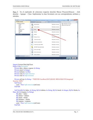 INGENIERIA INDUSTRIAL                                                    INGENIERIA DE SOFTWARE



Paso 7: En el explorador de soluciones (superior derecha) Marcar ProyectoAlmacen – click
derecho – Agregar – Clase. Implementar la clase Inventario con sus correspondientes atributos y
métodos.




Imports System.Data.SqlClient
Public Class Inventario
  Private idinv, iditem, respons As String
  Private stock As Integer
  Private fechainv As Date
  Private conn As SqlConnection
  Private cmd As SqlCommand

  Private strConn As String = "SERVER=localhost;DATABASE=BDALMACEN;Integrated
Security=SSPI;"
  Sub New()
    conn = New SqlConnection(strConn)
  End Sub

  Sub New(ByVal tidinv As String, ByVal tiditem As String, ByVal tstock As Integer, ByVal tfecha As
Date, ByVal trespons As String)
    Me.idinv = tidinv
    Me.iditem = tiditem
    Me.stock = tstock
    Me.fechainv = tfecha
    Me.respons = trespons
    conn = New SqlConnection(strConn)
  End Sub



ING. FRANCISCO RODRIGUEZ N.                                                               Pág 4
 