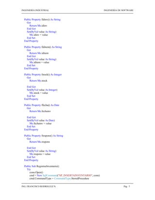INGENIERIA INDUSTRIAL                                       INGENIERIA DE SOFTWARE



  Public Property fidinv() As String
    Get
       Return Me.idinv
    End Get
    Set(ByVal value As String)
       Me.idinv = value
    End Set
  End Property

  Public Property fiditem() As String
    Get
       Return Me.iditem
    End Get
    Set(ByVal value As String)
       Me.iditem = value
    End Set
  End Property

  Public Property fstock() As Integer
    Get
       Return Me.stock

    End Get
    Set(ByVal value As Integer)
      Me.stock = value
    End Set
  End Property

  Public Property ffecha() As Date
    Get
       Return Me.fechainv

    End Get
    Set(ByVal value As Date)
      Me.fechainv = value
    End Set
  End Property

  Public Property frespons() As String
    Get
       Return Me.respons

    End Get
    Set(ByVal value As String)
      Me.respons = value
    End Set
  End Property

  Public Sub RegistrarInventario()
    Try
       conn.Open()
       cmd = New SqlCommand("SP_INSERTAINVENTARIO", conn)
       cmd.CommandType = CommandType.StoredProcedure

ING. FRANCISCO RODRIGUEZ N.                                               Pág 5
 