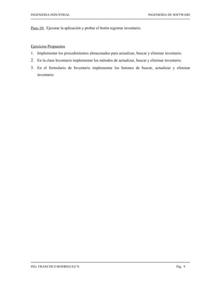INGENIERIA INDUSTRIAL                                                     INGENIERIA DE SOFTWARE



Paso 10: Ejecutar la aplicación y probar el botón registrar inventario.



Ejercicios Propuestos
1. Implementar los procedimientos almacenados para actualizar, buscar y eliminar inventario.
2. En la clase Inventario implementar los métodos de actualizar, buscar y eliminar inventario.
3. En el formulario de Inventario implementar los botones de buscar, actualizar y eliminar
    inventario.




ING. FRANCISCO RODRIGUEZ N.                                                               Pág 8
 