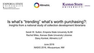 Is what’s “trending” what’s worth purchasing?:
Insights from a national study of collection development librarians
Sarah W. Sutton, Emporia State University SLIM
Rachel Miles, Kansas State University Libraries
Stacy Konkiel, Altmetric LLP
June 2016
NASIG 2016, Albuquerque, NM
 