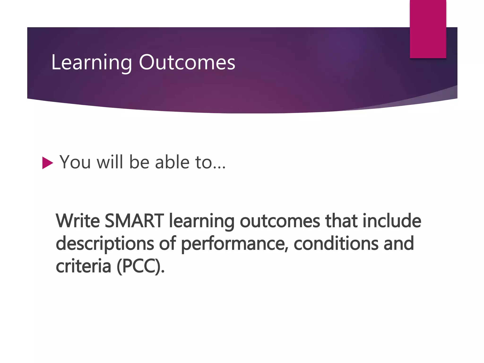 Learning Outcomes
 You will be able to…
Write SMART learning outcomes that include
descriptions of performance, conditions and
criteria (PCC).
 