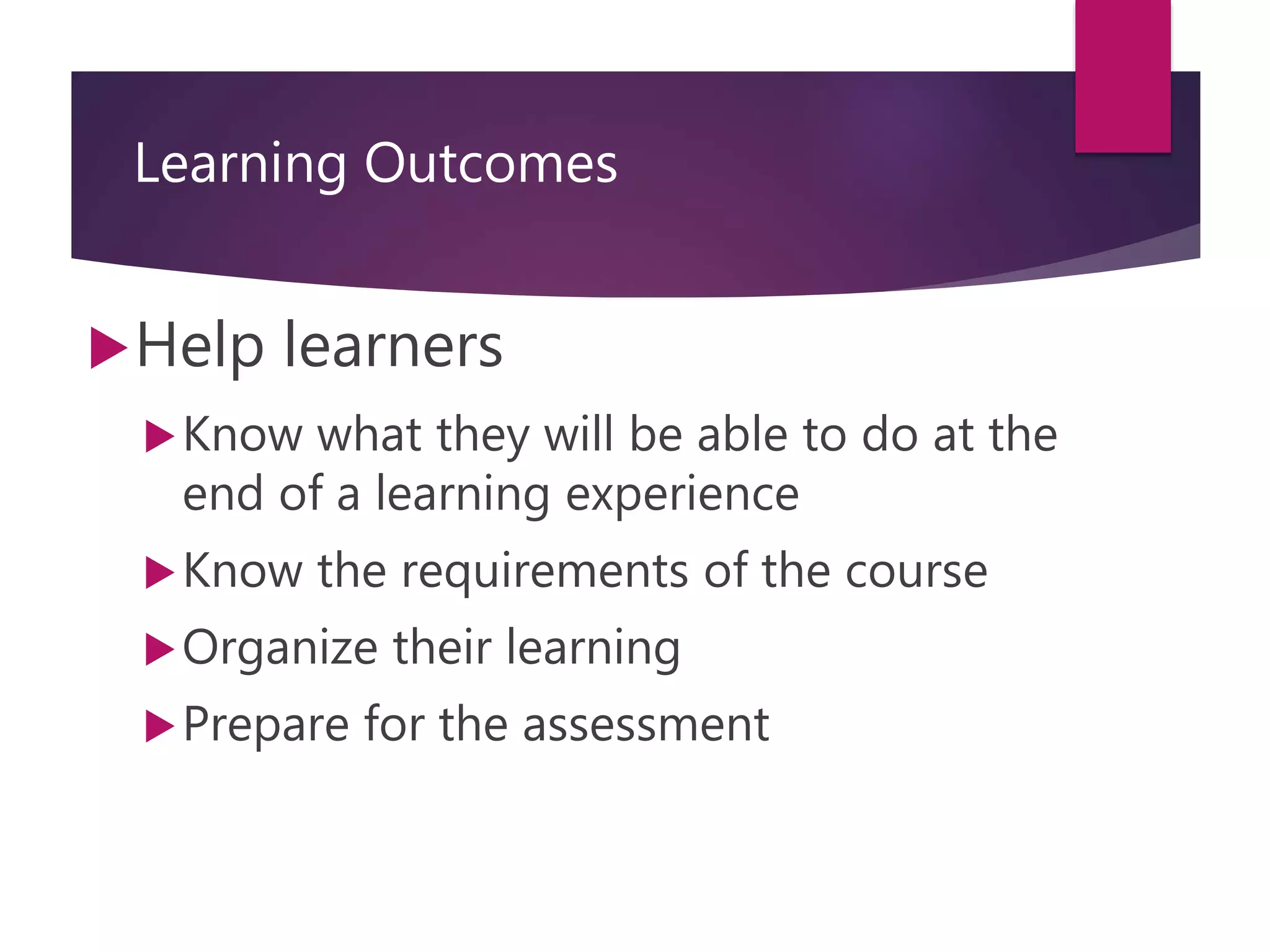 Learning Outcomes
Help learners
Know what they will be able to do at the
end of a learning experience
Know the requirements of the course
Organize their learning
Prepare for the assessment
 