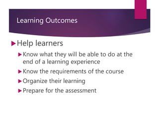 Learning Outcomes
Help learners
Know what they will be able to do at the
end of a learning experience
Know the requirements of the course
Organize their learning
Prepare for the assessment
 