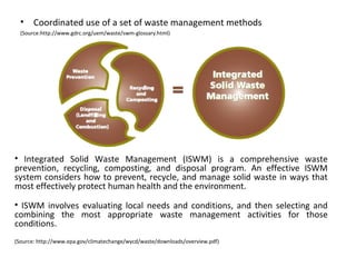 • Coordinated use of a set of waste management methods
(Source:http://www.gdrc.org/uem/waste/swm-glossary.html)

• Integrated Solid Waste Management (ISWM) is a comprehensive waste
prevention, recycling, composting, and disposal program. An effective ISWM
system considers how to prevent, recycle, and manage solid waste in ways that
most effectively protect human health and the environment.
• ISWM involves evaluating local needs and conditions, and then selecting and
combining the most appropriate waste management activities for those
conditions.
(Source: http://www.epa.gov/climatechange/wycd/waste/downloads/overview.pdf)

 