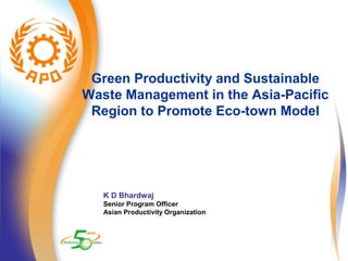 Green Productivity and Sustainable 
Waste Management in the Asia-Pacific 
Region to Promote Eco-town Model 
K D Bhardwaj 
Senior Program Officer 
Asian Productivity Organization 
 