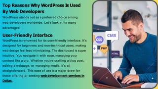 Top Reasons Why WordPress Is Used
By Web Developers
WordPress stands out as a preferred choice among
web developers worldwide. Let’s look at its many
advantages!
User-Friendly Interface
WordPress is renowned for its user-friendly interface. It's
designed for beginners and non-technical users, making
web design feel less intimidating. The dashboard is super
intuitive. You navigate it with ease, managing your
content like a pro. Whether you're crafting a blog post,
editing a webpage, or managing media, it's all
straightforward. This ease of use is a major draw for
those offering or seeking web development services in
Dallas.
 