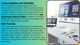Customizability and Flexibility
One of WordPress's biggest selling points is its
customizability and flexibility. With thousands of themes
and plugins, you can tailor your site to fit exactly what
you need. Whether it's a blog, an e-commerce store, or a
portfolio, WordPress has got you covered. For any web
development company in Dallas, the power to customize
designs and functionalities without getting bogged down
in complex coding is a game-changer.
SEO-Friendly
In the digital age, being SEO-friendly is non-negotiable.
WordPress excels here, providing features that boost your
website's search engine optimization. SEO-friendly URL
structures, easy metadata management, and plugins like
Yoast SEO make it simpler to optimize your site. For a
business in Dallas, where competition can be fierce, using
WordPress can significantly impact your website's visibility
and ranking.
 