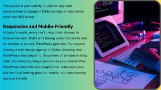 This aspect is particularly crucial for any web
development company in Dallas aiming to help clients
climb the SEO ladder.
Responsive and Mobile-Friendly
In today's world, everyone's using their phones to
browse the web. That's why having a site that works well
on mobiles is a must. WordPress gets this. For anyone
running a web design agency in Dallas, knowing that
WordPress sites adjust to fit screens of all sizes is a big
relief. No more zooming in and out on your phone! Plus,
WordPress has tools and plugins that make sure your
site isn't just looking good on mobile, but also running
fast and smooth.
 