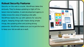 Robust Security Features
Security on the web is crucial. WordPress takes this
seriously. They're always updating to fight off the
latest internet baddies. A web development agency in
Dallas knows the value of keeping a site safe.
WordPress backs this up with options for security
plugins. Keeping things safe means doing simple
things, like updating often and picking strong
passwords. WordPress makes sure you've got the tools
to keep your site as safe as a vault.
 