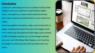Conclusion
Looking for web design services in Dallas? At Bless Web
Designs, we're your partners in painting the digital
future. Our goal is to create online experiences that
aren't just unique but speak directly to your audience's
hearts.
We bring together innovation, style, and functionality to
design websites that catch the eyes and engage minds.
From mobile app development that keeps users hooked,
to SEO strategies pushing you up the Google rankings-
we cover it all. With Bless Web Designs, you're setting
the stage for online success that resonates with your
vision.
 