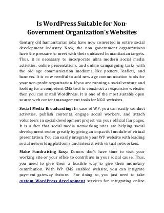 Is WordPress Suitable for Non-
    Government Organization’s Websites
Century old humanitarian jobs have now converted in entire social
development industry. Now, the non government organizations
have the pressure to meet with their unbiased humanitarian targets.
Thus, it is necessary to incorporate ultra modern social media
activities, online presentations, and online campaigning tasks with
the old age communication mediums like posters, leaflets, and
banners. It is now needful to add new age communication tools for
your non-profit organization. If you are running a social venture and
looking for a competent CMS tool to construct a responsive website,
then you can install WordPress. It is one of the most suitable open
source web content management tools for NGO websites.
Social Media Broadcasting: In case of WP, you can easily conduct
activities, publish contents, engage social workers, and attach
volunteers in social development project via your official fan pages.
It is a fact that social media networking sites are helping social
development sector greatly by giving an impactful module of virtual
presentation. You can easily integrate your WP website with leading
social networking platforms and interact with virtual networkers.
Make Fundraising Easy: Donors don’t have time to visit your
working site or your office to contribute in your social cause. Thus,
you need to give them a feasible way to give their monetary
contribution. With WP CMS enabled website, you can integrate
payment gateway feature. For doing so, you just need to take
custom WordPress development services for integrating online
 