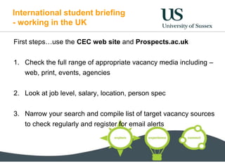International student briefing
- working in the UK
First steps…use the CEC web site and Prospects.ac.uk
1. Check the full range of appropriate vacancy media including –
web, print, events, agencies
2. Look at job level, salary, location, person spec
3. Narrow your search and compile list of target vacancy sources
to check regularly and register for email alerts
 