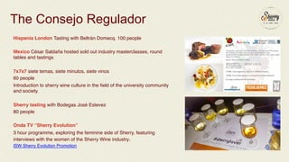 The Consejo Regulador 
Hispania London Tasting with Beltrán Domecq. 100 people ! 
! 
Mexico César Saldaña hosted sold out industry masterclasses, round 
tables and tastings! 
! 
7x7x7 siete temas, siete minutos, siete vinos ! 
60 people! 
Introduction to sherry wine culture in the field of the university community 
and society.! 
! 
Sherry tasting with Bodegas José Estevez! 
80 people! 
! 
Onda TV “Sherry Evolution” ! 
3 hour programme, exploring the feminine side of Sherry, featuring 
interviews with the women of the Sherry Wine industry.! 
ISW Sherry Evolution Promotion! 
! 
! 
 