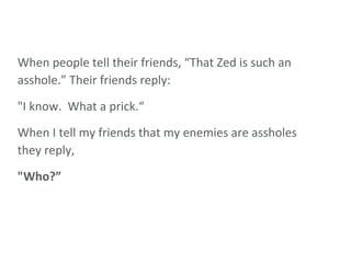 When people tell their friends, “That Zed is such an asshole.” Their friends reply:  "I know.  What a prick.“ When I tell my friends that my enemies are assholes they reply, "Who?” 