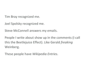 Tim Bray recognized me. Joel Spolsky recognized me. Steve McConnell answers my emails. People I write about show up in the comments (I call this the Beetlejuice Effect). Like Gerald  freaking  Weinberg. These people have  Wikipedia Entries . 