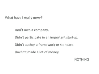 What have I really  done? Don’t own a company. Didn’t participate in an important startup. Didn’t author a framework or standard. Haven’t made a lot of money. NOTHING 