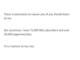 There is absolutely no reason any of you should listen to me. But somehow, I have 75,000 RSS subscribers and over 50,000 pageviews/day. It’s a mystery to me, too. 