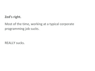 Zed’s right. Most of the time, working at a typical corporate programming job sucks. REALLY sucks. 